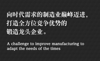 向時代需求的制造業(yè)巔峰邁進，打造全方位競爭優(yōu)勢的鍛造龍頭企業(yè)。 A challenge to improve manufacturing to adapt the needs of the times